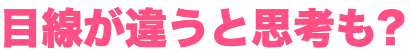 目線が違うと思考も違ってくるのかも