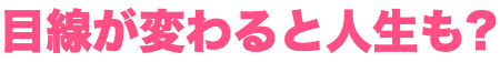 目線が変わると人生も変わるかも