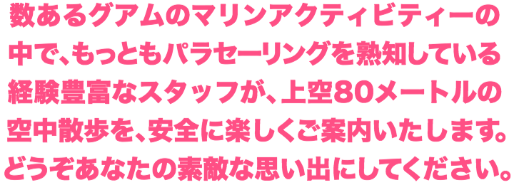 グアムで最もパラセーリングを熟知している経験豊富なスタッフが、上空80メートルの空中散歩を安全にご案内いたします。